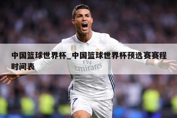 中国篮球世界杯_中国篮球世界杯预选赛赛程时间表