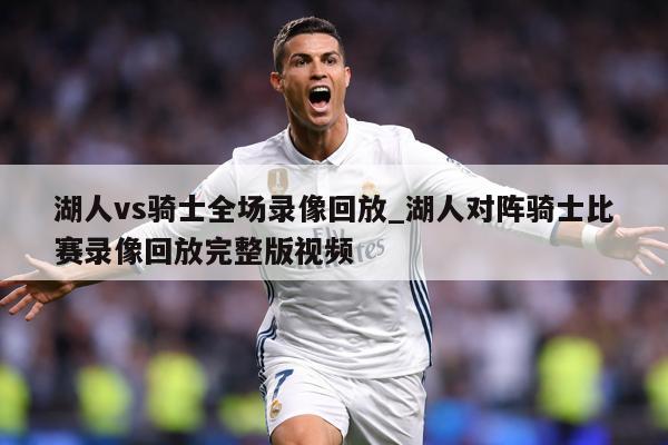 湖人vs骑士全场录像回放_湖人对阵骑士比赛录像回放完整版视频