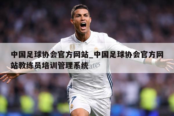 中国足球协会官方网站_中国足球协会官方网站教练员培训管理系统