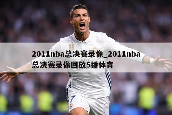 2011nba总决赛录像_2011nba总决赛录像回放5播体育