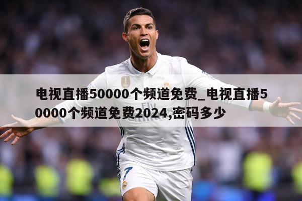 电视直播50000个频道免费_电视直播50000个频道免费2024,密码多少