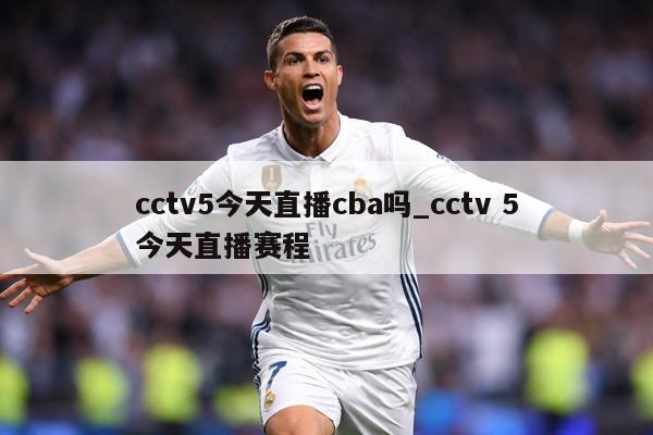 cctv5今天直播cba吗_cctv 5今天直播赛程