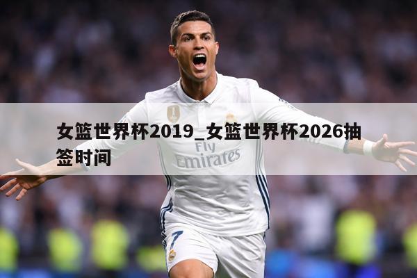 女篮世界杯2019_女篮世界杯2026抽签时间