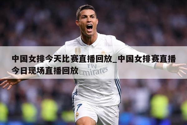 中国女排今天比赛直播回放_中国女排赛直播今日现场直播回放