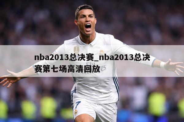 nba2013总决赛_nba2013总决赛第七场高清回放