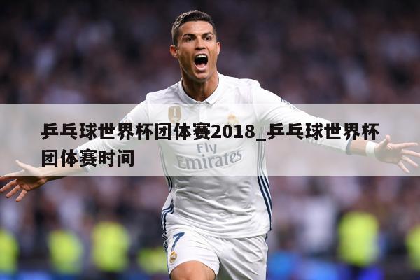 乒乓球世界杯团体赛2018_乒乓球世界杯团体赛时间