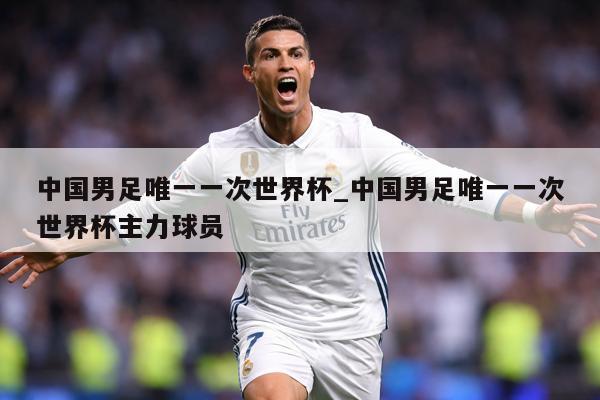 中国男足唯一一次世界杯_中国男足唯一一次世界杯主力球员
