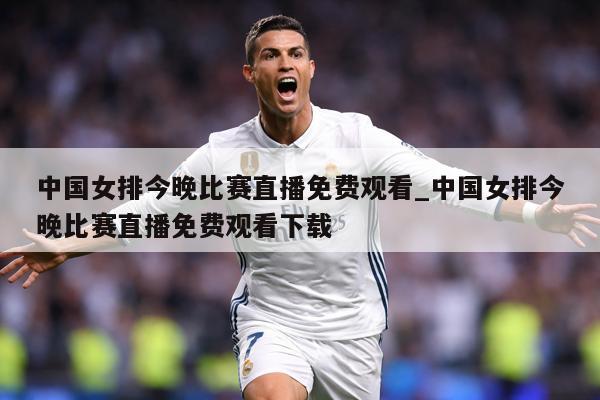 中国女排今晚比赛直播免费观看_中国女排今晚比赛直播免费观看下载