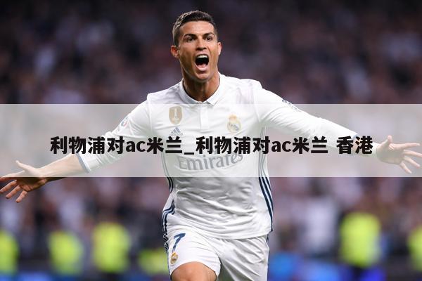 利物浦对ac米兰_利物浦对ac米兰 香港