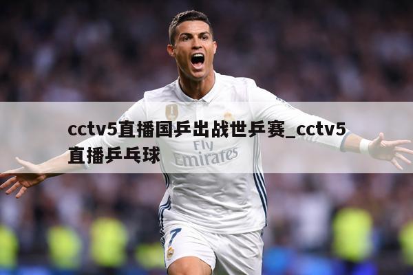 cctv5直播国乒出战世乒赛_cctv5直播乒乓球