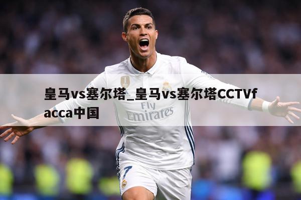 皇马vs塞尔塔_皇马vs塞尔塔CCTVfacca中国