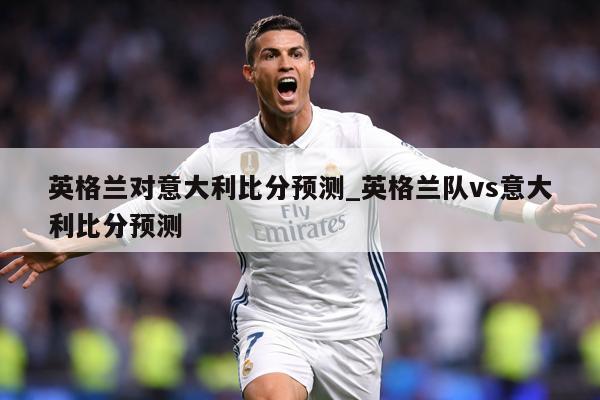 英格兰对意大利比分预测_英格兰队vs意大利比分预测
