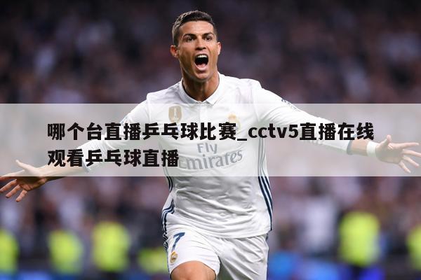 哪个台直播乒乓球比赛_cctv5直播在线观看乒乓球直播