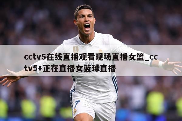 cctv5在线直播观看现场直播女篮_cctv5+正在直播女篮球直播