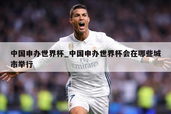 中国申办世界杯_中国申办世界杯会在哪些城市举行