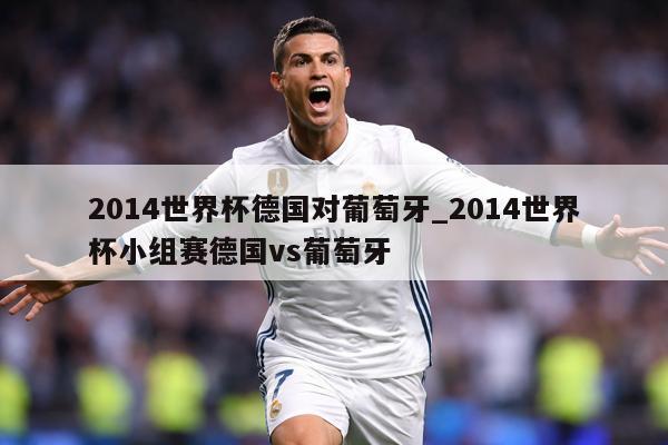 2014世界杯德国对葡萄牙_2014世界杯小组赛德国vs葡萄牙