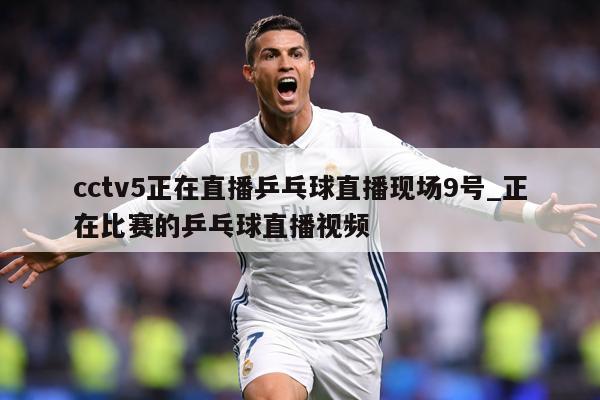 cctv5正在直播乒乓球直播现场9号_正在比赛的乒乓球直播视频