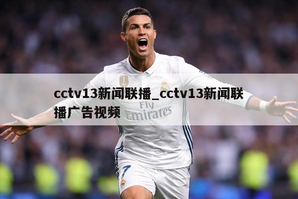 cctv13新闻联播_cctv13新闻联播广告视频