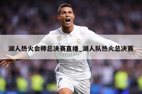 湖人热火会师总决赛直播_湖人队热火总决赛