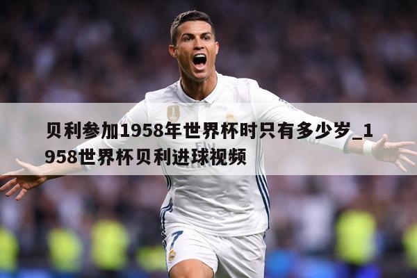 贝利参加1958年世界杯时只有多少岁_1958世界杯贝利进球视频