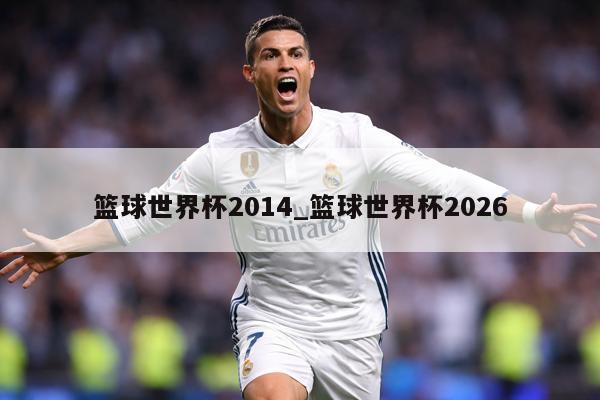 篮球世界杯2014_篮球世界杯2026