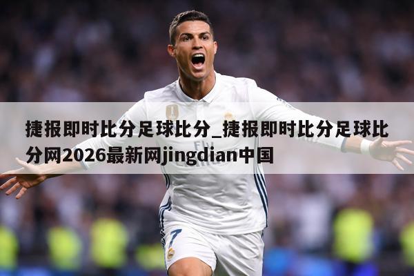 捷报即时比分足球比分_捷报即时比分足球比分网2026最新网jingdian中国