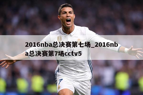 2016nba总决赛第七场_2016nba总决赛第7场cctv5