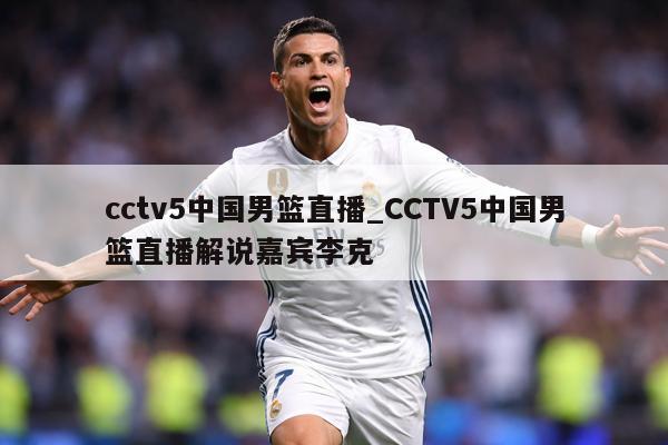 cctv5中国男篮直播_CCTV5中国男篮直播解说嘉宾李克